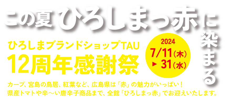 この夏 ひろしまっ赤に染まる ひろしまブランドショップTAU 12周年感謝祭 2024/7/11(木)～31(水) カープ、宮島の鳥居、紅葉など、広島県は「赤」の魅力がいっぱい！県産トマトや辛～い唐辛子商品まで、全館「ひろしまっ赤」でお迎えいたします。